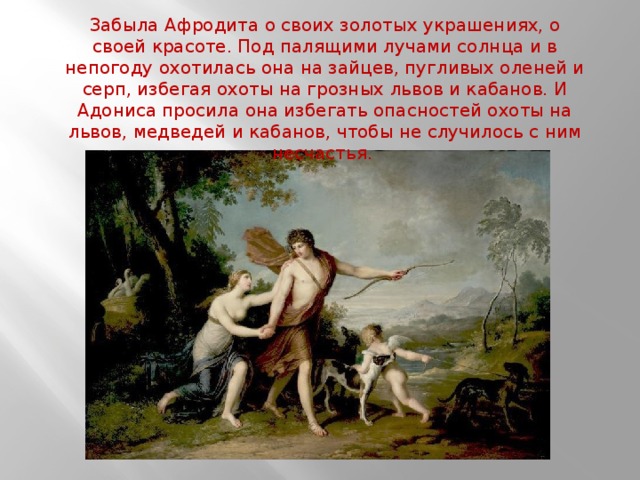 Забыла Афродита о своих золотых украшениях, о своей красоте. Под палящими лучами солнца и в непогоду охотилась она на зайцев, пугливых оленей и серп, избегая охоты на грозных львов и кабанов. И Адониса просила она избегать опасностей охоты на львов, медведей и кабанов, чтобы не случилось с ним несчастья. 