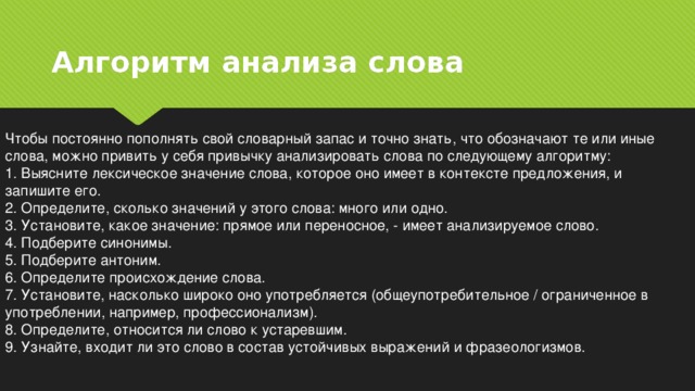 Алгоритм анализа слова Чтобы постоянно пополнять свой словарный запас и точно знать, что обозначают те или иные слова, можно привить у себя привычку анализировать слова по следующему алгоритму: 1. Выясните лексическое значение слова, которое оно имеет в контексте предложения, и запишите его. 2. Определите, сколько значений у этого слова: много или одно. 3. Установите, какое значение: прямое или переносное, - имеет анализируемое слово. 4. Подберите синонимы. 5. Подберите антоним. 6. Определите происхождение слова. 7. Установите, насколько широко оно употребляется (общеупотребительное / ограниченное в употреблении, например, профессионализм). 8. Определите, относится ли слово к устаревшим. 9. Узнайте, входит ли это слово в состав устойчивых выражений и фразеологизмов. 