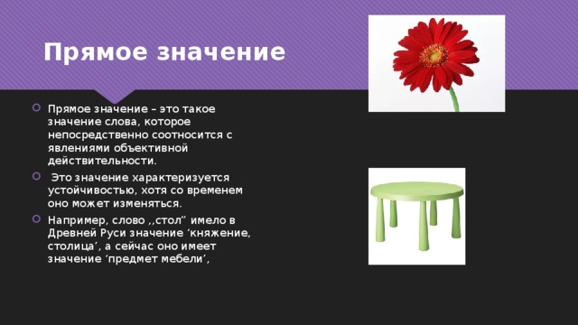 Прямое значение Прямое значение – это такое значение слова, которое непосредственно соотносится с явлениями объективной действительности.  Это значение характеризуется устойчивостью, хотя со временем оно может изменяться. Например, слово ,,стол” имело в Древней Руси значение ‘княжение, столица’, а сейчас оно имеет значение ‘предмет мебели’, 