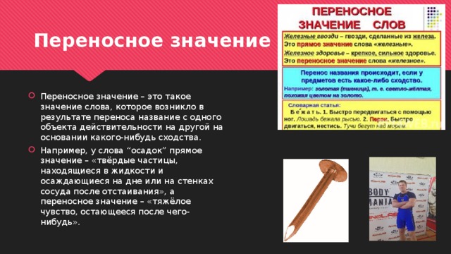 Переносное значение Переносное значение – это такое значение слова, которое возникло в результате переноса название с одного объекта действительности на другой на основании какого-нибудь сходства. Например, у слова “осадок” прямое значение – «твёрдые частицы, находящиеся в жидкости и осаждающиеся на дне или на стенках сосуда после отстаивания», а переносное значение – «тяжёлое чувство, остающееся после чего-нибудь». 