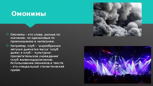 Омонимы Омонимы – это слова, разные по значению, но одинаковые по произношению и написанию. Например, клуб – ‘шарообразная летучая дымчатая масса’ (клуб дыма) и клуб – ‘культурно-просветительское учреждение’ (клуб железнодорожников). Использование омонимов в тексте – это специальный стилистический приём. 