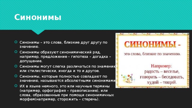 Синонимы Синонимы – это слова, близкие друг другу по значению. Синонимы образуют синонимический ряд, например, предложение – гипотеза – догадка – допущение. Синонимы могут слегка различаться по знамению или стилистически, иногда и то и другое. Синонимы, которые полностью совладают по значению, называются абсолютными синонимами. ИХ в языке немного, это или научные термины (например, орфография – правописание), или слова, образованные при помощи синонимичных морфем(например, сторожить – стеречь). 