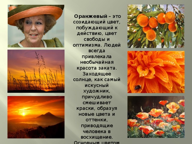  Оранжевый – это созидающий цвет, побуждающий к действию, цвет свободы и оптимизма. Людей всегда привлекала необычайная красота заката. Заходящее солнце, как самый искусный художник, причудливо смешивает краски, образуя новые цвета и оттенки, приводящие человека в восхищение. Основным цветом заката является оранжевый цвет. 
