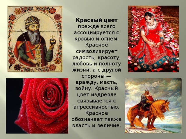 Красный цвет прежде всего ассоциируется с кровью и огнем. Красное символизирует радость, красоту, любовь и полноту жизни, а с другой стороны — вражду, месть, войну. Красный цвет издревле связывается с агрессивностью. Красное обозначает также власть и величие. 