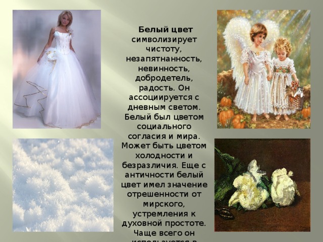  Белый цвет  символизирует чистоту, незапятнанность, невинность, добродетель, радость. Он ассоциируется с дневным светом. Белый был цветом социального согласия и мира. Может быть цветом холодности и безразличия. Еще с античности белый цвет имел значение отрешенности от мирского, устремления к духовной простоте. Чаще всего он используется в качестве фона, все цвета на нем выглядят сочно и ярко. 