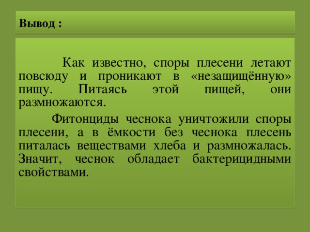 Вывод :  Как известно, споры плесени летают повсюду и проникают в «незащищённую» пищу. Питаясь этой пищей, они размножаются.  Фитонциды чеснока уничтожили споры плесени, а в ёмкости без чеснока плесень питалась веществами хлеба и размножалась. Значит, чеснок обладает бактерицидными свойствами.  