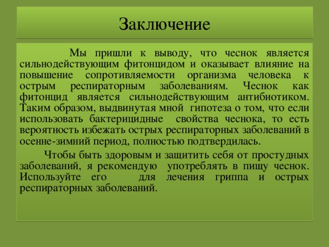 Заключение  Мы пришли к выводу, что чеснок является сильнодействующим фитонцидом и оказывает влияние на повышение сопротивляемости организма человека к острым респираторным заболеваниям. Чеснок как фитонцид является сильнодействующим антибиотиком. Таким образом, выдвинутая мной гипотеза о том, что если использовать бактерицидные свойства чеснока, то есть вероятность избежать острых респираторных заболеваний в осенне-зимний период, полностью подтвердилась.  Чтобы быть здоровым и защитить себя от простудных заболеваний, я рекомендую употреблять в пищу чеснок. Используйте его для лечения гриппа и острых респираторных заболеваний. 