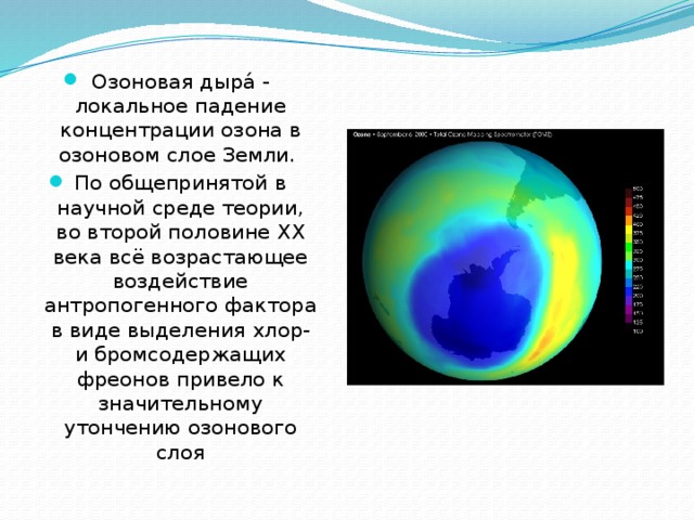 Озоновая дыра́ - локальное падение концентрации озона в озоновом слое Земли. По общепринятой в научной среде теории, во второй половине XX века всё возрастающее воздействие антропогенного фактора в виде выделения хлор- и бромсодержащих фреонов привело к значительному утончению озонового слоя 