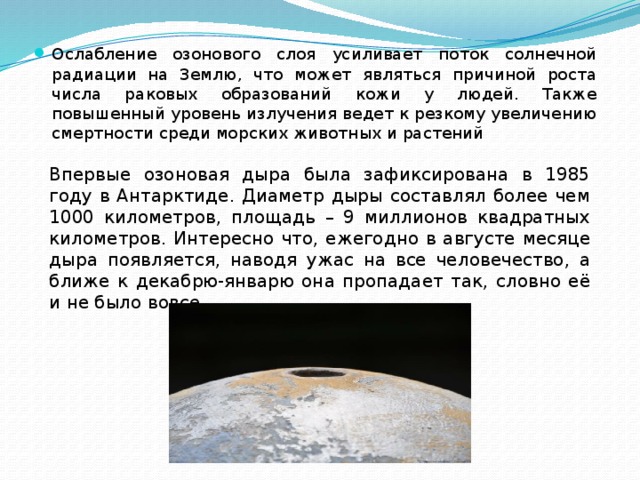Ослабление озонового слоя усиливает поток солнечной радиации на Землю, что может являться причиной роста числа раковых образований кожи у людей. Также повышенный уровень излучения ведет к резкому увеличению смертности среди морских животных и растений Впервые озоновая дыра была зафиксирована в 1985 году в Антарктиде. Диаметр дыры составлял более чем 1000 километров, площадь – 9 миллионов квадратных километров. Интересно что, ежегодно в августе месяце дыра появляется, наводя ужас на все человечество, а ближе к декабрю-январю она пропадает так, словно её и не было вовсе. 