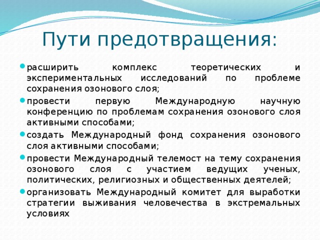 Пути предотвращения: расширить комплекс теоретических и экспериментальных исследований по проблеме сохранения озонового слоя; провести первую Международную научную конференцию по проблемам сохранения озонового слоя активными способами; создать Международный фонд сохранения озонового слоя активными способами; провести Международный телемост на тему сохранения озонового слоя с участием ведущих ученых, политических, религиозных и общественных деятелей; организовать Международный комитет для выработки стратегии выживания человечества в экстремальных условиях 