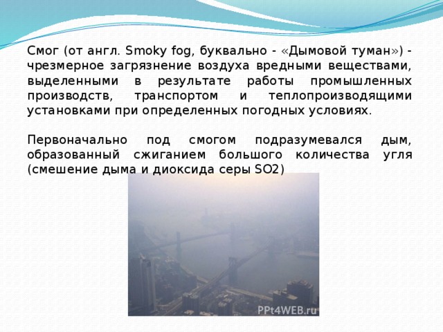 Смог (от англ. Smoky fog, буквально - «Дымовой туман») - чрезмерное загрязнение воздуха вредными веществами, выделенными в результате работы промышленных производств, транспортом и теплопроизводящими установками при определенных погодных условиях. Первоначально под смогом подразумевался дым, образованный сжиганием большого количества угля (смешение дыма и диоксида серы SO2) 