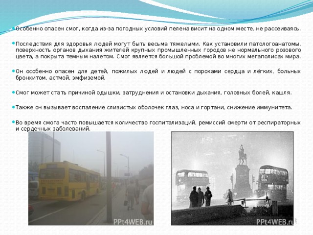 Особенно опасен смог, когда из-за погодных условий пелена висит на одном месте, не рассеиваясь. Последствия для здоровья людей могут быть весьма тяжелыми. Как установили патологоанатомы, поверхность органов дыхания жителей крупных промышленных городов не нормального розового цвета, а покрыта темным налетом. Смог является большой проблемой во многих мегаполисах мира. Он особенно опасен для детей, пожилых людей и людей с пороками сердца и лёгких, больных бронхитом, астмой, эмфиземой. Смог может стать причиной одышки, затруднения и остановки дыхания, головных болей, кашля. Также он вызывает воспаление слизистых оболочек глаз, носа и гортани, снижение иммунитета. Во время смога часто повышается количество госпитализаций, ремиссий смерти от респираторных и сердечных заболеваний. 