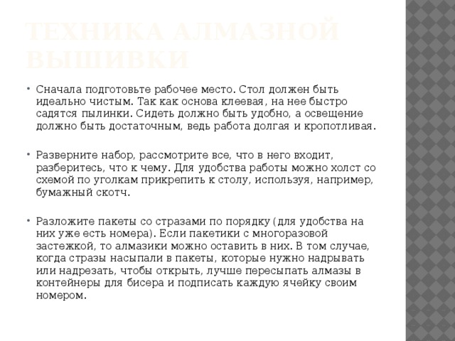 Техника алмазной вышивки Сначала подготовьте рабочее место. Стол должен быть идеально чистым. Так как основа клеевая, на нее быстро садятся пылинки. Сидеть должно быть удобно, а освещение должно быть достаточным, ведь работа долгая и кропотливая. Разверните набор, рассмотрите все, что в него входит, разберитесь, что к чему. Для удобства работы можно холст со схемой по уголкам прикрепить к столу, используя, например, бумажный скотч. Разложите пакеты со стразами по порядку (для удобства на них уже есть номера). Если пакетики с многоразовой застежкой, то алмазики можно оставить в них. В том случае, когда стразы насыпали в пакеты, которые нужно надрывать или надрезать, чтобы открыть, лучше пересыпать алмазы в контейнеры для бисера и подписать каждую ячейку своим номером. 