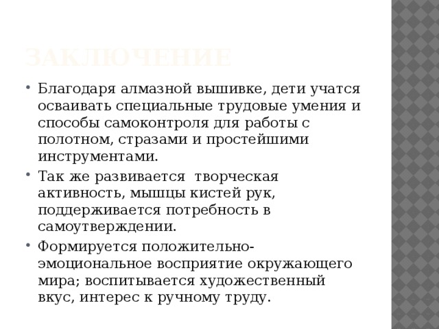 Заключение Благодаря алмазной вышивке, дети учатся осваивать специальные трудовые умения и способы самоконтроля для работы с полотном, стразами и простейшими инструментами. Так же развивается творческая активность, мышцы кистей рук, поддерживается потребность в самоутверждении. Формируется положительно-эмоциональное восприятие окружающего мира; воспитывается художественный вкус, интерес к ручному труду. 