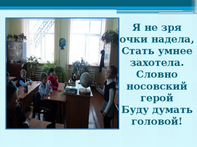 Я не зря очки надела, Стать умнее захотела. Словно носовский герой Буду думать головой! 