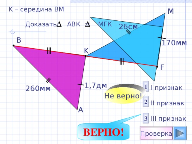 K – середина ВМ M Доказать: АВК = М F К 26c м B 1 70мм K F 1,7 дм 1 260 мм I признак  II признак III признак Не верно! 2 A 3 ВЕРНО! Проверка 