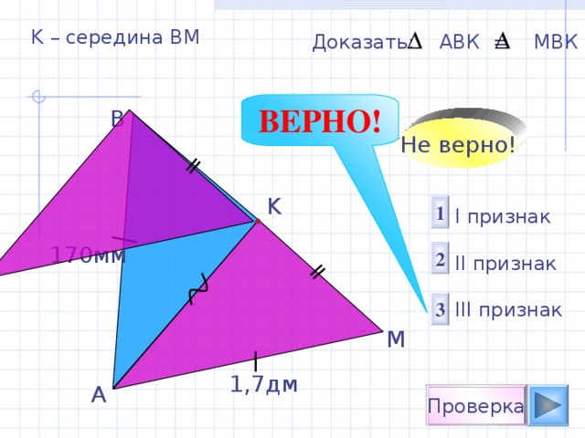 K – середина ВМ Доказать: АВК = М B К ВЕРНО! B Не верно! K 1 I признак  II признак III признак 170 мм 2 3 M 1 , 7 дм A Проверка 