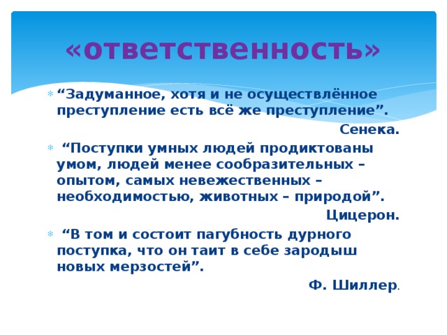 «ответственность» “ Задуманное, хотя и не осуществлённое преступление есть всё же преступление”. Сенека. “ Поступки умных людей продиктованы умом, людей менее сообразительных – опытом, самых невежественных – необходимостью, животных – природой”. Цицерон. “ В том и состоит пагубность дурного поступка, что он таит в себе зародыш новых мерзостей”. Ф. Шиллер . 