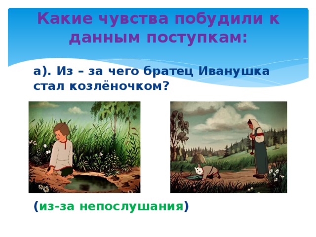 Какие чувства побудили к данным поступкам:   а). Из – за чего братец Иванушка стал козлёночком?      ( из-за непослушания )  
