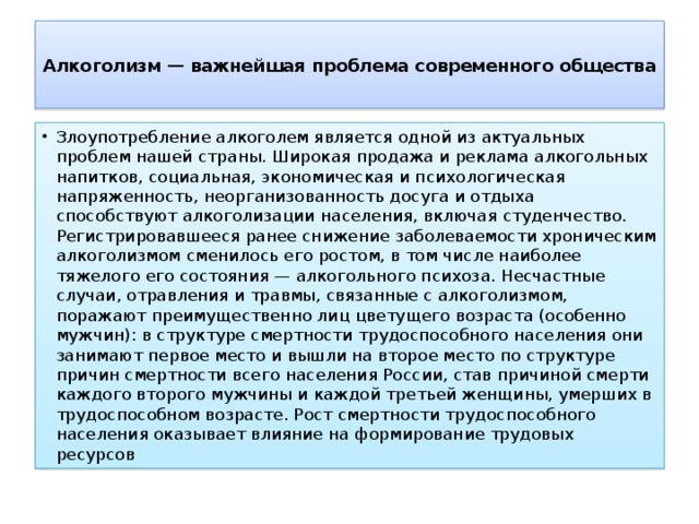  Алкоголизм — важнейшая проблема современного общества   Злоупотребление алкоголем является одной из актуальных проблем нашей страны. Широкая продажа и реклама алкогольных напитков, социальная, экономическая и психологическая напряженность, неорганизованность досуга и отдыха способствуют алкоголизации населения, включая студенчество. Регистрировавшееся ранее снижение заболеваемости хроническим алкоголизмом сменилось его ростом, в том числе наиболее тяжелого его состояния — алкогольного психоза. Несчастные случаи, отравления и травмы, связанные с алкоголизмом, поражают преимущественно лиц цветущего возраста (особенно мужчин): в структуре смертности трудоспособного населения они занимают первое место и вышли на второе место по структуре причин смертности всего населения России, став причиной смерти каждого второго мужчины и каждой третьей женщины, умерших в трудоспособном возрасте. Рост смертности трудоспособного населения оказывает влияние на формирование трудовых ресурсов 