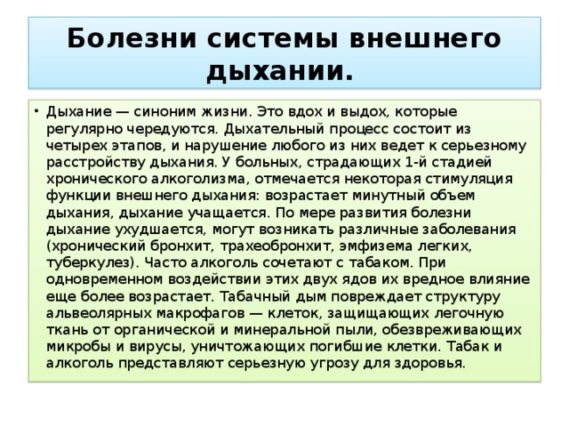 Болезни системы внешнего дыхании.  Дыхание — синоним жизни. Это вдох и выдох, которые регулярно чередуются. Дыхательный процесс состоит из четырех этапов, и нарушение любого из них ведет к серьезному расстройству дыхания. У больных, страдающих 1-й стадией хронического алкоголизма, отмечается некоторая стимуляция функции внешнего дыхания: возрастает минутный объем дыхания, дыхание учащается. По мере развития болезни дыхание ухудшается, могут возникать различные заболевания (хронический бронхит, трахеобронхит, эмфизема легких, туберкулез). Часто алкоголь сочетают с табаком. При одновременном воздействии этих двух ядов их вредное влияние еще более возрастает. Табачный дым повреждает структуру альвеолярных макрофагов — клеток, защищающих легочную ткань от органической и минеральной пыли, обезвреживающих микробы и вирусы, уничтожающих погибшие клетки. Табак и алкоголь представляют серьезную угрозу для здоровья. 