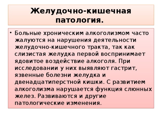 Желудочно-кишечная патология.  Больные хроническим алкоголизмом часто жалуются на нарушения деятельности желудочно-кишечного тракта, так как слизистая желудка первой воспринимает ядовитое воздействие алкоголя. При исследовании у них выявляют гастрит, язвенные болезни желудка и двенадцатиперстной кишки. С развитием алкоголизма нарушается функция слюнных желез. Развиваются и другие патологические изменения. 