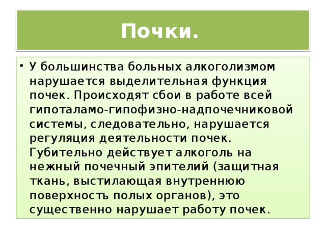 Почки.  У большинства больных алкоголизмом нарушается выделительная функция почек. Происходят сбои в работе всей гипоталамо-гипофизно-надпочечниковой системы, следовательно, нарушается регуляция деятельности почек. Губительно действует алкоголь на нежный почечный эпителий (защитная ткань, выстилающая внутреннюю поверхность полых органов), это существенно нарушает работу почек. 