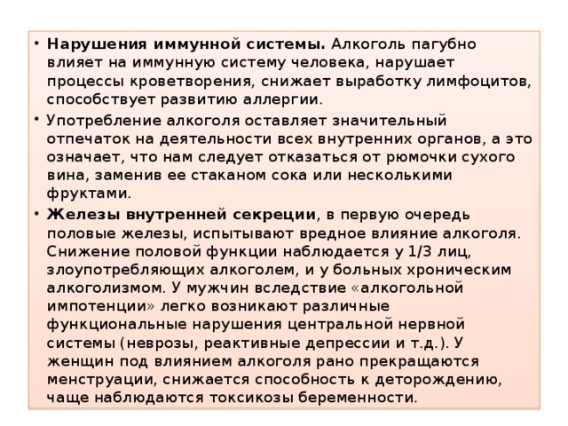 Нарушения иммунной системы. Алкоголь пагубно влияет на иммунную систему человека, нарушает процессы кроветворения, снижает выработку лимфоцитов, способствует развитию аллергии. Употребление алкоголя оставляет значительный отпечаток на деятельности всех внутренних органов, а это означает, что нам следует отказаться от рюмочки сухого вина, заменив ее стаканом сока или несколькими фруктами. Железы внутренней секреции , в первую очередь половые железы, испытывают вредное влияние алкоголя. Снижение половой функции наблюдается у 1/3 лиц, злоупотребляющих алкоголем, и у больных хроническим алкоголизмом. У мужчин вследствие «алкогольной импотенции» легко возникают различные функциональные нарушения центральной нервной системы (неврозы, реактивные депрессии и т.д.). У женщин под влиянием алкоголя рано прекращаются менструации, снижается способность к деторождению, чаще наблюдаются токсикозы беременности. 