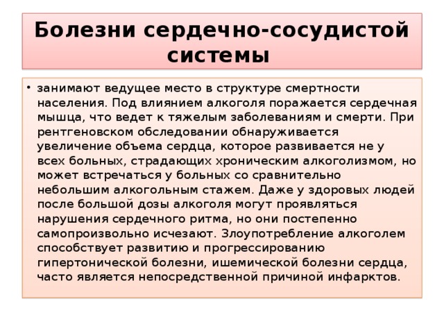 Болезни сердечно-сосудистой системы  занимают ведущее место в структуре смертности населения. Под влиянием алкоголя поражается сердечная мышца, что ведет к тяжелым заболеваниям и смерти. При рентгеновском обследовании обнаруживается увеличение объема сердца, которое развивается не у всех больных, страдающих хроническим алкоголизмом, но может встречаться у больных со сравнительно небольшим алкогольным стажем. Даже у здоровых людей после большой дозы алкоголя могут проявляться нарушения сердечного ритма, но они постепенно самопроизвольно исчезают. Злоупотребление алкоголем способствует развитию и прогрессированию гипертонической болезни, ишемической болезни сердца, часто является непосредственной причиной инфарктов. 