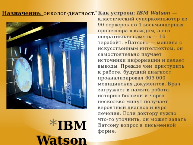 Назначение : онколог-диагност. Как устроен :   IBM Watson  — классический суперкомпьютер из 90 серверов по 4 восьмиядерных процессора в каждом, а его оперативная память — 16 терабайт. «Ватсон» — машина с искусственным интеллектом, он самостоятельно изучает источники информации и делает выводы. Прежде чем приступить к работе, будущий диагност проанализировал 605 000 медицинских документов. Врач загружает в память робота историю болезни и через несколько минут получает вероятный диагноз и курс лечения. Если доктору нужно что-то уточнить, он может задать Ватсону вопрос в письменной форме. IBM Watson   