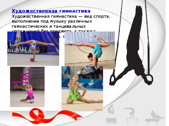 Художественная гимнастика Художественная гимнастика — вид спорта, выполнение под музыку различных гимнастических и танцевальных упражнений без предмета, а также с предметом (скакалка, обруч, мяч, булавы, лента). 