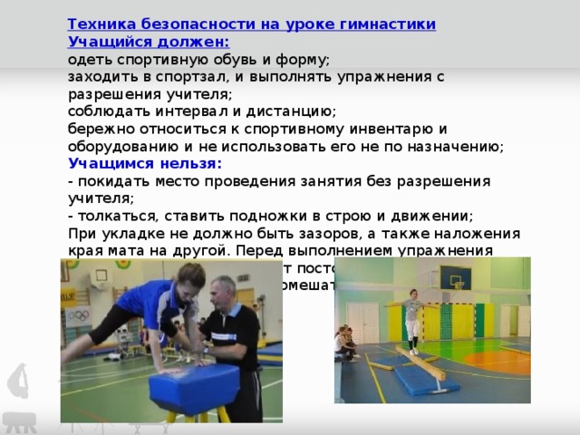 Техника безопасности на уроке гимнастики Учащийся должен: одеть спортивную обувь и форму; заходить в спортзал, и выполнять упражнения с разрешения учителя; соблюдать интервал и дистанцию; бережно относиться к спортивному инвентарю и оборудованию и не использовать его не по назначению; Учащимся нельзя:  - покидать место проведения занятия без разрешения учителя;  - толкаться, ставить подножки в строю и движении; При укладке не должно быть зазоров, а также наложения края мата на другой. Перед выполнением упражнения убедитесь, что на  матах нет посторонних предметов или учащихся, которые могут помешать выполнить задание.   