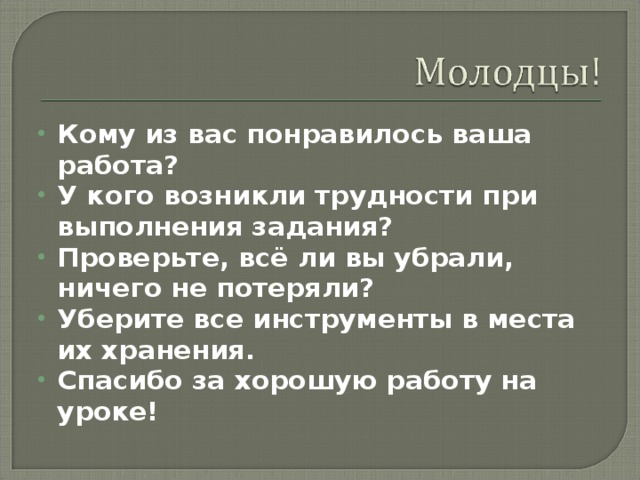 Кому из вас понравилось ваша работа? У кого возникли трудности при выполнения задания? Проверьте, всё ли вы убрали, ничего не потеряли? Уберите все инструменты в места их хранения. Спасибо за хорошую работу на уроке!  