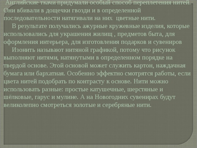  Английские ткачи придумали особый способ переплетения нитей. Они вбивали в дощечки гвозди и в определенной последовательности натягивали на них цветные нити.  В результате получались ажурные кружевные изделия, которые использовались для украшения жилищ , предметов быта, для оформления интерьера, для изготовления подарков и сувениров  Изонить называют нитяной графикой, потому что рисунок выполняют нитями, натянутыми в определенном порядке на твердой основе. Этой основой может служить картон, наждачная бумага или бархатная. Особенно эффектно смотрятся работы, если цвета нитей подобрать по контрасту к основе. Нити можно использовать разные: простые катушечные, шерстяные и шёлковые, гарус и мулине. А на Новогодних сувенирах будут великолепно смотреться золотые и серебряные нити. 