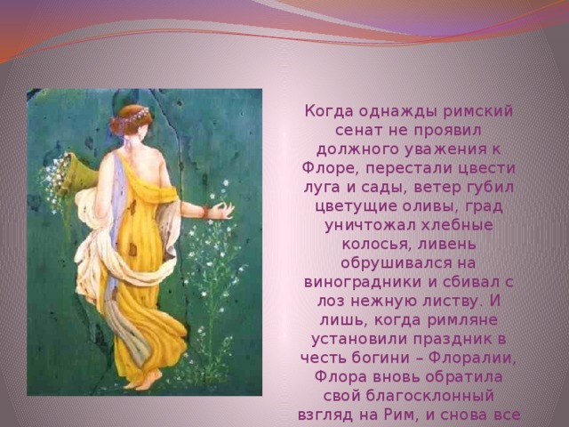 Когда однажды римский сенат не проявил должного уважения к Флоре, перестали цвести луга и сады, ветер губил цветущие оливы, град уничтожал хлебные колосья, ливень обрушивался на виноградники и сбивал с лоз нежную листву. И лишь, когда римляне установили праздник в честь богини – Флоралии, Флора вновь обратила свой благосклонный взгляд на Рим, и снова все расцвело. 