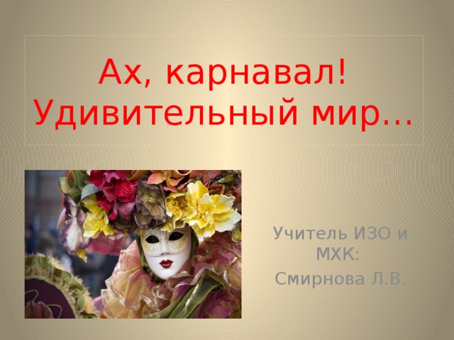 Ах, карнавал! Удивительный мир… Учитель ИЗО и МХК: Смирнова Л.В. 