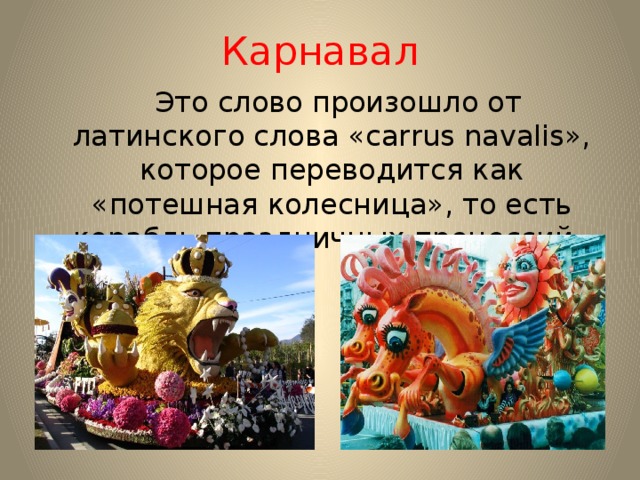 Карнавал  Это слово произошло от латинского слова «carrus navalis», которое переводится как «потешная колесница», то есть корабль праздничных процессий. 