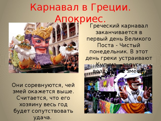 Карнавал в Греции. Апокриес. Греческий карнавал заканчивается в первый день Великого Поста - Чистый понедельник. В этот день греки устраивают Кулума – запуск воздушных змеев. Они соревнуются, чей змей окажется выше. Считается, что его хозяину весь год будет сопутствовать удача. 