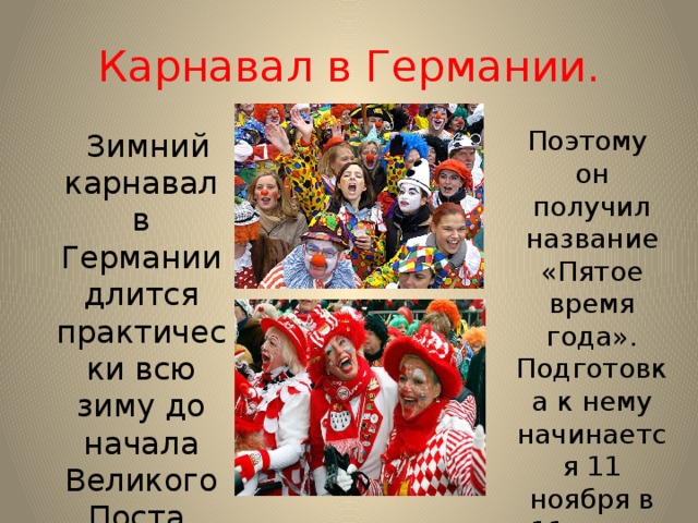 Карнавал в Германии. Поэтому он получил название «Пятое время года». Подготовка к нему начинается 11 ноября в 11 часов 11 минут.  Зимний карнавал в Германии длится практически всю зиму до начала Великого Поста. 