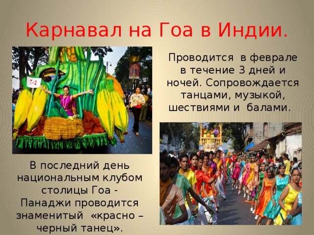 Карнавал на Гоа в Индии. Проводится в феврале в течение 3 дней и ночей. Сопровождается танцами, музыкой, шествиями и балами. В последний день национальным клубом столицы Гоа - Панаджи проводится знаменитый «красно – черный танец». 
