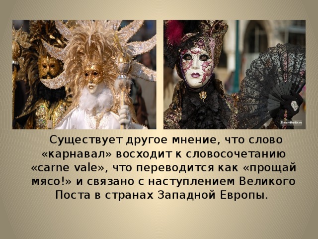  Существует другое мнение, что слово «карнавал» восходит к словосочетанию «carne vale», что переводится как «прощай мясо!» и связано с наступлением Великого Поста в странах Западной Европы. 