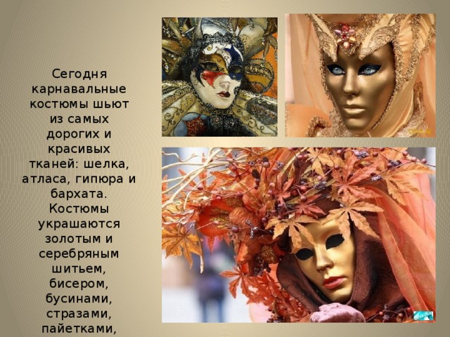 Сегодня карнавальные костюмы шьют из самых дорогих и красивых тканей: шелка, атласа, гипюра и бархата. Костюмы украшаются золотым и серебряным шитьем, бисером, бусинами, стразами, пайетками, перьями и кружевами . 