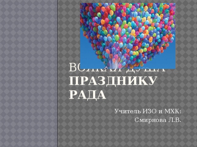     Всякая душа празднику рада Учитель ИЗО и МХК:  Смирнова Л.В. 