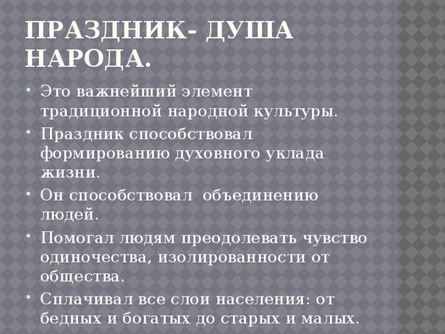 Праздник- душа народа. Это важнейший элемент традиционной народной культуры. Праздник способствовал формированию духовного уклада жизни. Он способствовал объединению людей. Помогал людям преодолевать чувство одиночества, изолированности от общества. Сплачивал все слои населения: от бедных и богатых до старых и малых. 