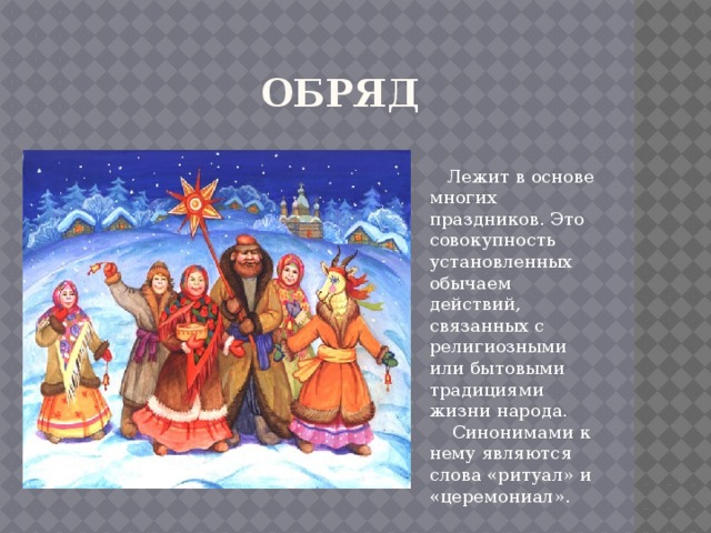  Обряд  Лежит в основе многих праздников. Это совокупность установленных обычаем действий, связанных с религиозными или бытовыми традициями жизни народа.  Синонимами к нему являются слова «ритуал» и «церемониал». 