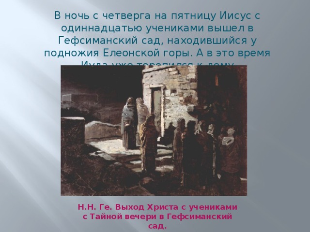 В ночь с четверга на пятницу Иисус с одиннадцатью учениками вышел в Гефсиманский сад, находившийся у подножия Елеонской горы. А в это время Иуда уже торопился к дому первосвященника Каиафы… Н.Н. Ге. Выход Христа с учениками с Тайной вечери в Гефсиманский сад. 