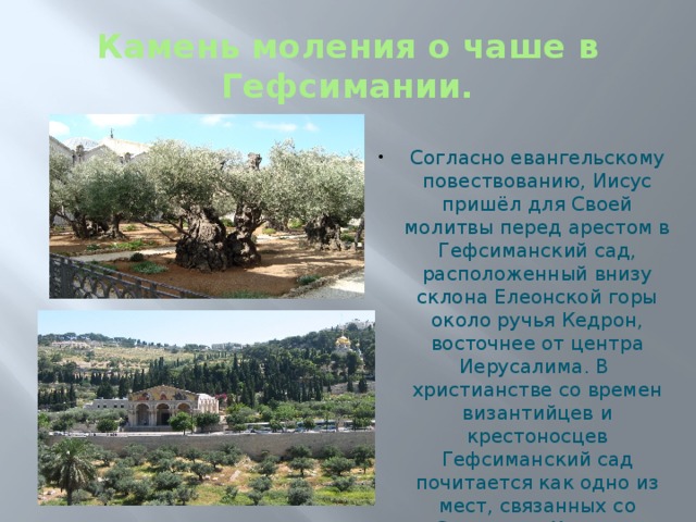 Камень моления о чаше в Гефсимании. Согласно евангельскому повествованию, Иисус пришёл для Своей молитвы перед арестом в Гефсиманский сад, расположенный внизу склона Елеонской горы около ручья Кедрон, восточнее от центра Иерусалима. В христианстве со времен византийцев и крестоносцев Гефсиманский сад почитается как одно из мест, связанных со Страстями Христа и является местом христианского паломничества. 