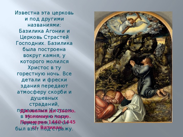 Известна эта церковь и под другими названиями: Базилика Агонии и Церковь Страстей Господних. Базилика была построена вокруг камня, у которого молился Христос в ту горестную ночь. Все детали и фрески здания передают атмосферу скорби и душевных страданий, пережитых Иисусом в ту ночную пору, перед тем, как он был взят под стражу. Джованни ди Паоло. Моление о чаше. Примерно 1440-1445 гг. Ватикан. 