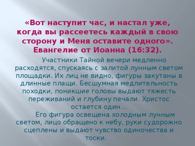 «Вот наступит час, и настал уже, когда вы рассеетесь каждый в свою сторону и Меня оставите одного». Евангелие от Иоанна (16:32).  Участники Тайной вечери медленно расходятся, спускаясь с залитой лунным светом площадки. Их лиц не видно, фигуры закутаны в длинные плащи. Бесшумная медлительность походки, поникшие головы выдают тяжесть переживаний и глубину печали. Христос остается один…  Его фигура освещена холодным лунным светом, лицо обращено к небу, руки судорожно сцеплены и выдают чувство одиночества и тоски. 