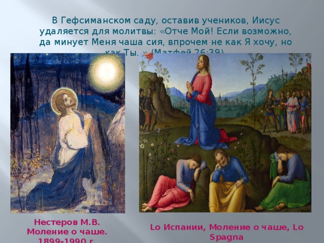 В Гефсиманском саду, оставив учеников, Иисус удаляется для молитвы: «Отче Мой! Если возможно, да минует Меня чаша сия, впрочем не как Я хочу, но как Ты. » (Матфей 26:39). Нестеров М.В. Моление о чаше. 1899-1990 г. Lo Испании, Моление о чаше, Lo Spagna  